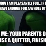 Kermit dark side | ME: WOW I AM PLEASANTLY FULL. IF I STOP NOW I'LL HAVE ENOUGH FOR A WHOLE OTHER MEAL. ALSO ME: YOUR PARENTS DIDN'T RAISE A QUITTER, FINISH IT! | image tagged in kermit dark side | made w/ Imgflip meme maker