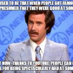 We're living in a society of celebrated idiots | IT USED TO BE THAT WHEN PEOPLE GOT FAMOUS, IT WAS PRESUMED THAT THEY WERE GOOD AT SOMETHING. BUT NOW, THANKS TO YOUTUBE, PEOPLE CAN GET FAMOUS FOR BEING SPECTACULARLY BAD AT SOMETHING. | image tagged in i'm ron burgundy,memes,ron burgundy,skills,famous,idiots | made w/ Imgflip meme maker
