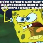 Angry SpongeBob  | OH YEAH!!!! THEN WHY CAN TRUMP BE RACIST AGAINST MEXICANS!!!? I'M NOT GONNA CALM DOWN OFFICER YOU HEAR ME OUT OK!!!!!  NO I WON'T STOP UNTILL HE STOPS TRUMP IS A DOUCHE!!! YOU HEARD ME A DOUCHE!!!!! | image tagged in angry spongebob | made w/ Imgflip meme maker