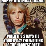 Yer so bad tom petty  | HAPPY BIRTHDAY DIANA! WHEN IT'S 2 DAYS TIL YOUR B-DAY
THE WAITING IS THE HARDEST PART! | image tagged in yer so bad tom petty | made w/ Imgflip meme maker