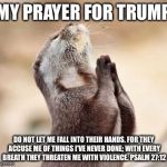 Lord please give me strength | MY PRAYER FOR TRUMP; DO NOT LET ME FALL INTO THEIR HANDS. FOR THEY ACCUSE ME OF THINGS I'VE NEVER DONE; WITH EVERY BREATH THEY THREATEN ME WITH VIOLENCE. PSALM 27:12 | image tagged in lord please give me strength | made w/ Imgflip meme maker