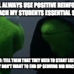 Kermit dark side | ME: I WILL ALWAYS USE POSITIVE REINFORCEMENT TO TEACH MY STUDENTS ESSENTIAL SKILLS! OTHER ME: TELL THEM THAT THEY NEED TO START LISTENING IN CLASS IF THEY DON'T WANT TO END UP SERVING BIG MACS FOR A LIVING | image tagged in kermit dark side | made w/ Imgflip meme maker