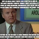 Billy Madison Insult | ZIPP-ER-HEAD, WHAT YOU’VE JUST WRITTEN IS ONE OF THE MOST INSANELY IDIOTIC THINGS I HAVE EVER READ. AT NO POINT IN YOUR RAMBLING, INCOHERENT POST WERE YOU EVEN CLOSE TO ANYTHING THAT COULD BE CONSIDERED A RATIONAL THOUGHT. EVERYONE ON THE INTERNET IS NOW DUMBER FOR HAVING READ IT. I AWARD YOU NO POINTS, AND MAY GOD HAVE MERCY ON YOUR SOUL. | image tagged in billy madison insult | made w/ Imgflip meme maker