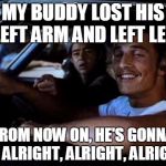 Dazed and confused | MY BUDDY LOST HIS LEFT ARM AND LEFT LEG; FROM NOW ON, HE'S GONNA BE ALRIGHT, ALRIGHT, ALRIGHT | image tagged in dazed and confused | made w/ Imgflip meme maker