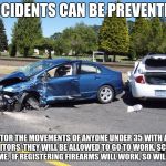 fatal car accident | ACCIDENTS CAN BE PREVENTED. MONITOR THE MOVEMENTS OF ANYONE UNDER 35 WITH ANKLE MONITORS, THEY WILL BE ALLOWED TO GO TO WORK, SCHOOL OR HOME.  IF REGISTERING FIREARMS WILL WORK, SO WILL THIS. | image tagged in fatal car accident | made w/ Imgflip meme maker