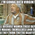 Fred Sanford or Forever Alone
 | I'M GONNA DIE A VIRGIN; ALL BECAUSE WOMEN THESE DAYS ARE MAKING THEMSELVES LOOK UGLY AND THEY THINK THEY'RE BEAUTIFUL! | image tagged in fred sanford,ugly is ugly,personal beauty standards | made w/ Imgflip meme maker