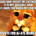 Puss in Boots Shrek cat begging | PLEASE DONT RESIST MY CUTENESS. IT IS NOT POSSIBLE. NOW THAT I HAVE YOU UNDER MY CONTROL... UPVOTE FOR AJ-47S MEMES! | image tagged in puss in boots shrek cat begging | made w/ Imgflip meme maker