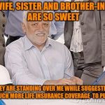 Harold's extreme internal pain | MY WIFE, SISTER AND BROTHER-IN-LAW ARE SO SWEET; THEY ARE STANDING OVER ME WHILE SUGGESTING HOW MUCH MORE LIFE INSURANCE COVERAGE  TO PURCHASE | image tagged in harold's extreme internal pain | made w/ Imgflip meme maker