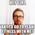 Ryan Gosling Hey Girl | HEY GIRL; WANT TO GO TO PLANET FITNESS WITH ME? | image tagged in ryan gosling hey girl | made w/ Imgflip meme maker