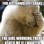 No kidding. I was speechless lol.   | I STOPPED AT A LOCAL DRIVE-IN LAST WEEK FOR A STRAWBERRY SHAKE; THE GIRL WORKING THERE ASKED ME IF I WANTED STRAWBERRIES IN IT. | image tagged in memes,facepalm bear | made w/ Imgflip meme maker