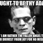 My favorite Frankenstein quote. . . | I OUGHT TO BE THY ADAM; BUT I AM RATHER THE FALLEN ANGEL THAT THOU DRIVEST FROM JOY FOR NO MISDEED | image tagged in frankenstein | made w/ Imgflip meme maker