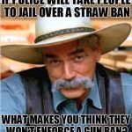 Sam Elliot happy birthday | IF POLICE WILL TAKE PEOPLE TO JAIL OVER A STRAW BAN; WHAT MAKES YOU THINK THEY WON'T ENFORCE A GUN BAN? | image tagged in sam elliot happy birthday | made w/ Imgflip meme maker