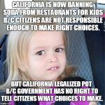 A Liberal Says What? | CALIFORNIA IS NOW BANNING SODA FROM RESTAURANTS FOR KIDS B/C CITIZENS ARE NOT RESPONSIBLE ENOUGH TO MAKE RIGHT CHOICES. BUT CALIFORNIA LEGALIZED POT B/C GOVERNMENT HAS NO RIGHT TO TELL CITIZENS WHAT CHOICES TO MAKE. | image tagged in confused little girl,liberalism,makes no sense | made w/ Imgflip meme maker