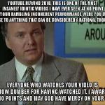 Billy Madison Insult | YOUTUBE REWIND 2018, THIS IS ONE OF THE MOST INSANELY IDIOTIC VIDEOS I HAVE EVER SEEN. AT NO POINT IN YOUR RAMBLING INCOHERENT PERFORMANCE WERE YOU EVEN CLOSE TO ANYTHING THAT CAN BE CONSIDERED A RATIONAL THOUGHT. EVERYONE WHO WATCHES YOUR VIDEO IS NOW DUMBER FOR HAVING WATCHED IT. I AWARD YOU NO POINTS AND MAY GOD HAVE MERCY ON YOUR SOUL. | image tagged in billy madison insult | made w/ Imgflip meme maker