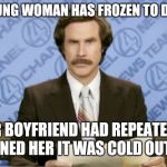 He tried so hard to save her :( | A YOUNG WOMAN HAS FROZEN TO DEATH; HER BOYFRIEND HAD REPEATEDLY WARNED HER IT WAS COLD OUTSIDE | image tagged in memes,ron burgundy,cold weather | made w/ Imgflip meme maker