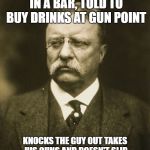 teddy roosevelt | GETS CALLED 4 EYES IN A BAR, TOLD TO BUY DRINKS AT GUN POINT; KNOCKS THE GUY OUT TAKES HIS GUNS AND DOESN'T SLIP OUT THE BACK CLAIMING BONE SPURS | image tagged in teddy roosevelt | made w/ Imgflip meme maker