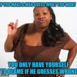 Tell that man what you want | IF YOU MAKE A MAN GUESS WHAT YOU WANT; YOU ONLY HAVE YOURSELF TO BLAME IF HE GUESSES WRONG | image tagged in sassy black woman | made w/ Imgflip meme maker