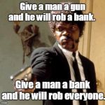 Say That Again I Dare You Meme | Give a man a gun and he will rob a bank. Give a man a bank and he will rob everyone. | image tagged in memes,say that again i dare you | made w/ Imgflip meme maker
