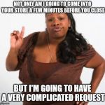 sassy black woman | NOT ONLY AM I GOING TO COME INTO YOUR STORE A FEW MINUTES BEFORE YOU CLOSE; BUT I'M GOING TO HAVE A VERY COMPLICATED REQUEST | image tagged in sassy black woman | made w/ Imgflip meme maker