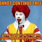Ronald McDonald | I CANNOT CONTINUE THE LIES; BIG MACS ARE 10% METH AND THE MCFLURRIES ARE BASICALLY FROZEN COCAINE | image tagged in ronald mcdonald | made w/ Imgflip meme maker