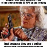 The cops must get a kick out of watching us slow to a crawl when we see them! | I swear!  One more person in front of me slows down to 40 MPH on the freeway; just because they see a police car ahead looking for speeders! | image tagged in madea with gun | made w/ Imgflip meme maker