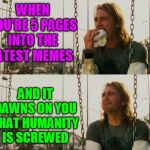 Dedicated to you, the brave soul reading this meme right now. | WHEN YOU'RE 5 PAGES INTO THE LATEST MEMES; AND IT DAWNS ON YOU THAT HUMANITY IS SCREWED | image tagged in memes,first world stoner problems,latest,latest stream,latest memes,imgflip | made w/ Imgflip meme maker