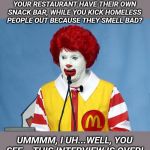 Ronald McDonald | IS IT TRUE THE ROACHES IN YOUR RESTAURANT HAVE THEIR OWN SNACK BAR, WHILE YOU KICK HOMELESS PEOPLE OUT BECAUSE THEY SMELL BAD? UMMMM, I UH...WELL, YOU SEE .. THIS INTERVIEW IS OVER! | image tagged in ronald mcdonald | made w/ Imgflip meme maker