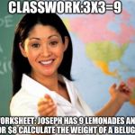 Unhelpful High School Teacher | CLASSWORK:3X3=9; WORKSHEET: JOSEPH HAS 9 LEMONADES AND SELLS 5 FOR $8 CALCULATE THE WEIGHT OF A BELUGA WHALE! | image tagged in memes,unhelpful high school teacher | made w/ Imgflip meme maker