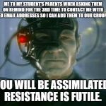 Locutus of Borg | ME TO MY STUDENT'S PARENTS WHEN ASKING THEM ON REMIND FOR THE 3RD TIME TO CONTACT ME WITH UPDATED EMAIL ADDRESSES SO I CAN ADD THEM TO OUR GROUP EMAIL:; YOU WILL BE ASSIMILATED. RESISTANCE IS FUTILE. | image tagged in locutus of borg | made w/ Imgflip meme maker