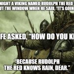 Viking | ONE NIGHT A VIKING NAMED RUDOLPH THE RED WAS LOOKING OUT THE WINDOW WHEN HE SAID, “IT’S GOING TO RAIN.”; HIS WIFE ASKED, “HOW DO YOU KNOW?”; “BECAUSE RUDOLPH THE RED KNOWS RAIN, DEAR.” | image tagged in viking | made w/ Imgflip meme maker