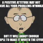 Mr Mackey | A POSITIVE ATTITUDE MAY NOT SOLVE ALL YOUR PROBLEMS M'MMKAY, BUT IT WILL ANNOY ENOUGH PEOPLE TO MAKE IT WORTH THE EFFORT! | image tagged in memes,mr mackey | made w/ Imgflip meme maker
