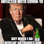 I don't always get infected with Covid-19; But when I do I develop antibodies and recover within three days | I DON'T ALWAYS GET INFECTED WITH COVID-19; BUT WHEN I DO
I DEVELOP ANTIBODIES AND RECOVER WITHIN THREE DAYS | image tagged in donald trump most interesting man in the world i don't always | made w/ Imgflip meme maker