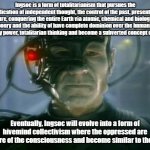 Locutus of Borg | Ingsoc is a form of totalitarianism that pursues the eradication of independent thought, the control of the past, present and future, conquering the entire Earth via atomic, chemical and biological weaponry and the ability of have complete dominion over the human mind to satisfy power, totalitarian thinking and become a subverted concept of 'God'. Eventually, Ingsoc will evolve into a form of hivemind collectivism where the oppressed are unaware of the consciousness and become similar to the Borg. | image tagged in locutus of borg | made w/ Imgflip meme maker