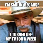 Sam Elliot happy birthday | I'M SMILIN' BECAUSE; I TURNED OFF MY TV FOR A WEEK | image tagged in sam elliot happy birthday | made w/ Imgflip meme maker