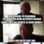 Morgan Freeman Good Luck | SO LET ME GET THIS STRAIGHT; YOU'RE GOING TO BLACKMAIL A PERSON FOR BEING AN UPVOTE BEGGAR; CAUSE THEY SAY UPVOTE IS EVERY MEME? GOOD LUCK WITH THAT ONE | image tagged in memes,morgan freeman good luck,upvote beggars | made w/ Imgflip meme maker