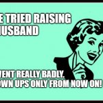 I'VE TRIED RAISING A HUSBAND... | I'VE TRIED RAISING
A HUSBAND; IT WENT REALLY BADLY.
GROWN UPS ONLY FROM NOW ON! | image tagged in ecard | made w/ Imgflip meme maker