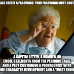 Facebook | PLEASE CREATE A PASSWORD. YOUR PASSWORD MUST CONTAIN; A CAPITAL LETTER, A NUMBER, AN EMOJI, 8 ELEMENTS FROM THE PERIODIC TABLE AND A PLOT CONTAINING A PROTAGONIST WITH SOME CHARACTER DEVELOPMENT AND A TWIST ENDING. | image tagged in old lady at computer finds the internet | made w/ Imgflip meme maker