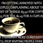 Stop complaining, friends! | I'M GETTING ANNOYED WITH PEOPLE COMPLAINING ABOUT THE COST OF THINGS: $3.50 FOR COFFEE, $1.75 FOR TEA, $2.25 FOR A CUPCAKE. IF I HEAR ANY MORE COMPLAINTS, I'LL STOP INVITING PEOPLE OVER ! | image tagged in coffee lust | made w/ Imgflip meme maker