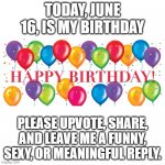 Happy Birthday Balloons | TODAY, JUNE 16, IS MY BIRTHDAY; PLEASE UPVOTE, SHARE, AND LEAVE ME A FUNNY, SEXY, OR MEANINGFUL REPLY. | image tagged in happy birthday balloons | made w/ Imgflip meme maker