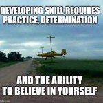 Believe in yourself | DEVELOPING SKILL REQUIRES PRACTICE, DETERMINATION; AND THE ABILITY TO BELIEVE IN YOURSELF | image tagged in low flying crop duster,i believe i can fly,flying low,under the lines,large brass balls,hold my beer | made w/ Imgflip meme maker