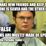 Schrute knows Chem part 2 | "MAKE NEW FRIENDS AND KEEP THE OLD. ONE IS SILVER AND THE OTHER GOLD."; FALSE; HUMANS ARE MOSTLY MADE OF SPONCH. [ Check the Periodic Table! ] | image tagged in memes,dwight schrute | made w/ Imgflip meme maker