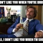 drunk will ferrell | "I DON'T LIKE YOU WHEN YOU'RE DRUNK!"; "WELL, I DON'T LIKE YOU WHEN I'M SOBER." | image tagged in memes,drunk,ron burgandy | made w/ Imgflip meme maker
