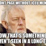 Don't get me wrong, I love Iceu. He's a good guy. But he always has at least one meme on the front page. Good for him! | A FRONT PAGE WITHOUT ICEU MEMES? NOW THAT'S SOMETHING I HAVEN'T SEEN IN A LONG TIME | image tagged in memes,obi wan kenobi,iceu | made w/ Imgflip meme maker