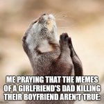 ;~; | ME PRAYING THAT THE MEMES OF A GIRLFRIEND'S DAD KILLING THEIR BOYFRIEND AREN'T TRUE: | image tagged in animal praying | made w/ Imgflip meme maker