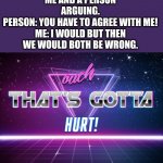 From google | ME AND A PERSON ARGUING.
PERSON: YOU HAVE TO AGREE WITH ME!

ME: I WOULD BUT THEN WE WOULD BOTH BE WRONG. | image tagged in ouch that's gotta hurt | made w/ Imgflip meme maker