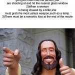 Buddy Christ | 1)When you shoot a gun,you must miss the person you are shooting at and hit the nearest glass window
2)When a woman is being chased by a killer,she must grab the most usless weapon,such as a lamp.
3)There must be a romantic kiss at the end of the movie; Top 4 rules of every movie; My child,right again | image tagged in memes,buddy christ | made w/ Imgflip meme maker