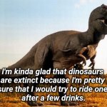 Drink Too Much | I'm kinda glad that dinosaurs 
are extinct because I'm pretty 
sure that I would try to ride one 
after a few drinks. | image tagged in dinosaur,silly,you're drunk | made w/ Imgflip meme maker