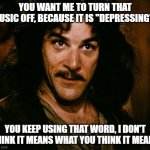 My music is anything but depressing | YOU WANT ME TO TURN THAT MUSIC OFF, BECAUSE IT IS "DEPRESSING"? YOU KEEP USING THAT WORD, I DON'T THINK IT MEANS WHAT YOU THINK IT MEANS | image tagged in you keep using that word | made w/ Imgflip meme maker