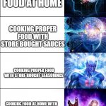 Expanding brain | ORDERING TAKEAWAYS; COOKING FAST FOOD AT HOME; COOKING PROPER FOOD WITH STORE BOUGHT SAUCES; COOKING PROPER FOOD WITH STORE BOUGHT SEASONINGS; COOKING FOOD AT HOME WITH YOUR OWN CREATIVE SEASONINGS; COOKING FAST FOOD AT HOME | image tagged in expanding brain,food,cooking | made w/ Imgflip meme maker