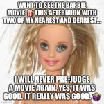 I pre-judged Barbie… | WENT TO SEE THE BARBIE MOVIE 🍿 THIS AFTERNOON WITH TWO OF MY NEAREST AND DEAREST…; I WILL NEVER PRE-JUDGE A MOVIE AGAIN. YES, IT WAS GOOD. IT REALLY WAS GOOD. 🤷🏼‍♀️ | image tagged in barbie estudiante | made w/ Imgflip meme maker